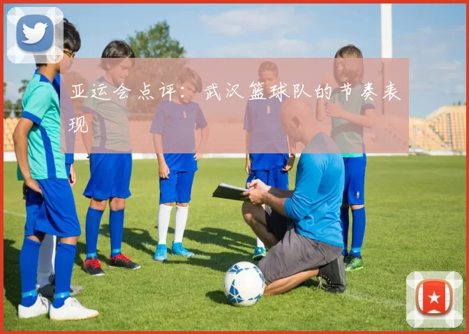 亚运会点评：武汉篮球队的节奏表现