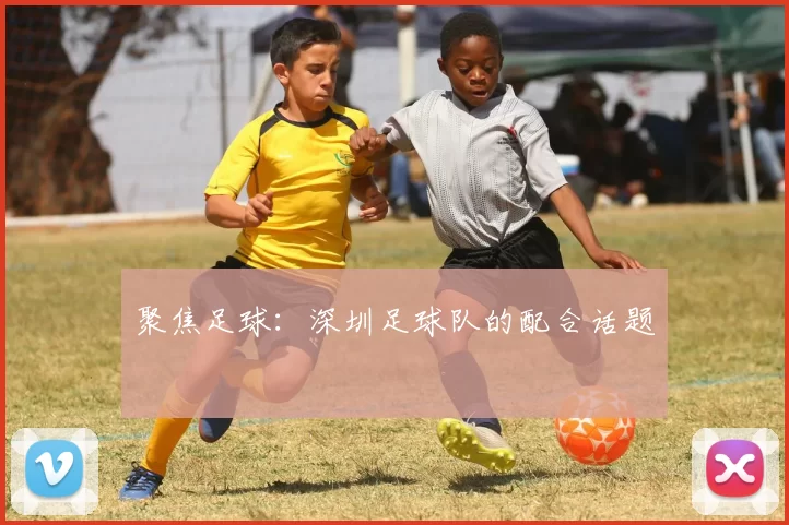 聚焦足球：深圳足球队的配合话题