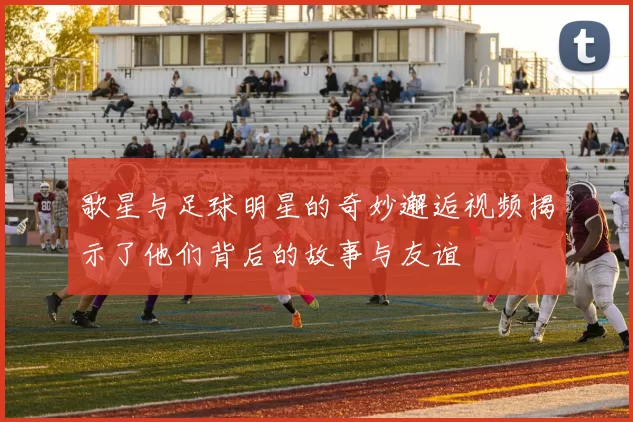 歌星与足球明星的奇妙邂逅视频揭示了他们背后的故事与友谊