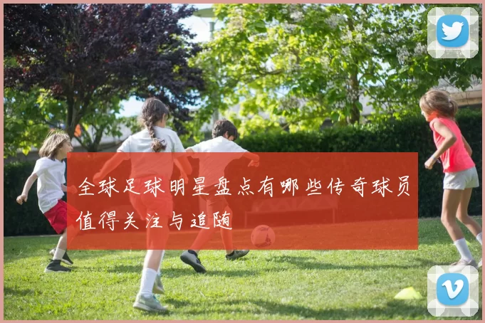 全球足球明星盘点有哪些传奇球员值得关注与追随