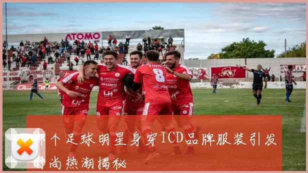 哪个足球明星身穿ICD品牌服装引发时尚热潮揭秘