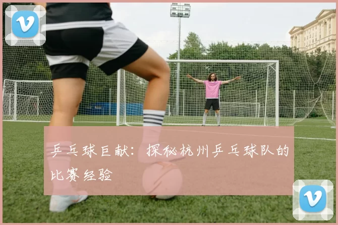 乒乓球巨献：探秘杭州乒乓球队的比赛经验