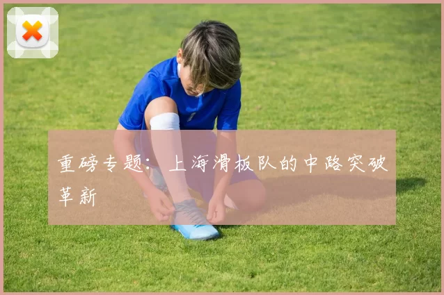 重磅专题：上海滑板队的中路突破革新