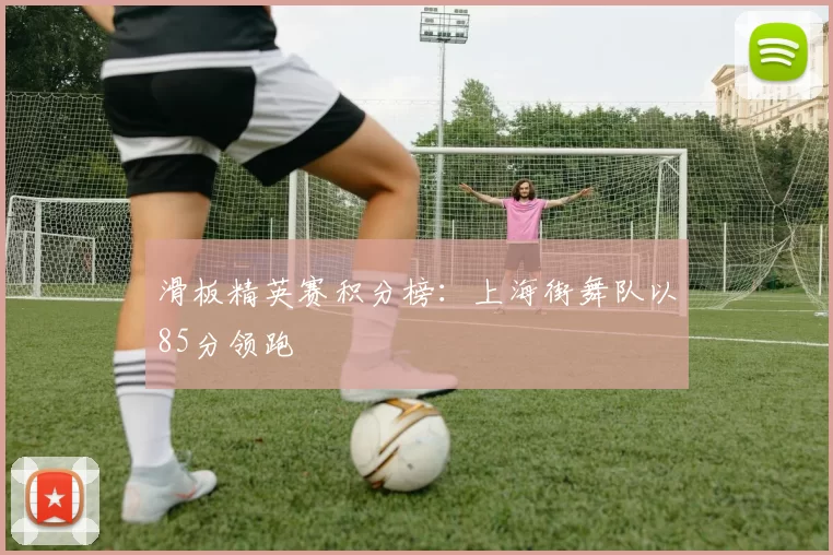 滑板精英赛积分榜：上海街舞队以85分领跑