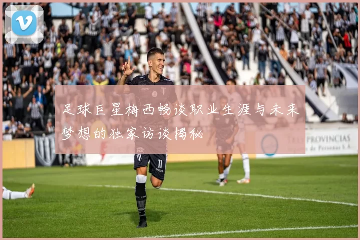 足球巨星梅西畅谈职业生涯与未来梦想的独家访谈揭秘