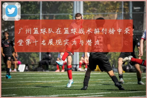 广州篮球队在篮球战术排行榜中荣登第十名展现实力与潜力
