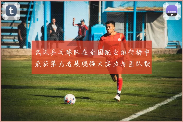 武汉乒乓球队在全国配合排行榜中荣获第九名展现强大实力与团队默契