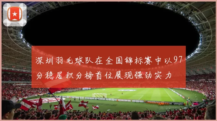 深圳羽毛球队在全国锦标赛中以97分稳居积分榜首位展现强劲实力