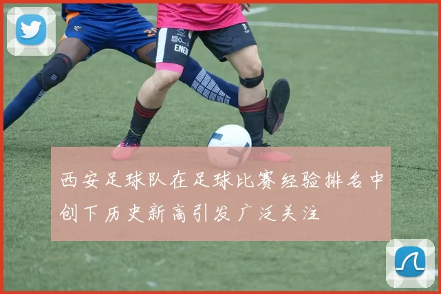 西安足球队在足球比赛经验排名中创下历史新高引发广泛关注