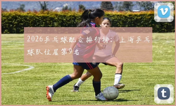 2026乒乓球配合排行榜：上海乒乓球队位居第9名