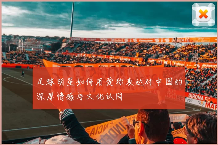 足球明星如何用爱称表达对中国的深厚情感与文化认同