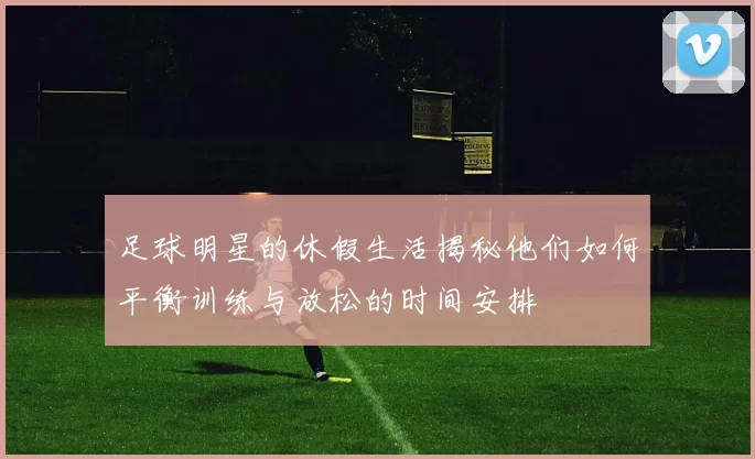 足球明星的休假生活揭秘他们如何平衡训练与放松的时间安排